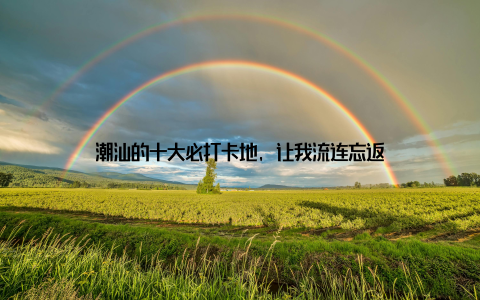 潮汕的十大必打卡地, 让我流连忘返